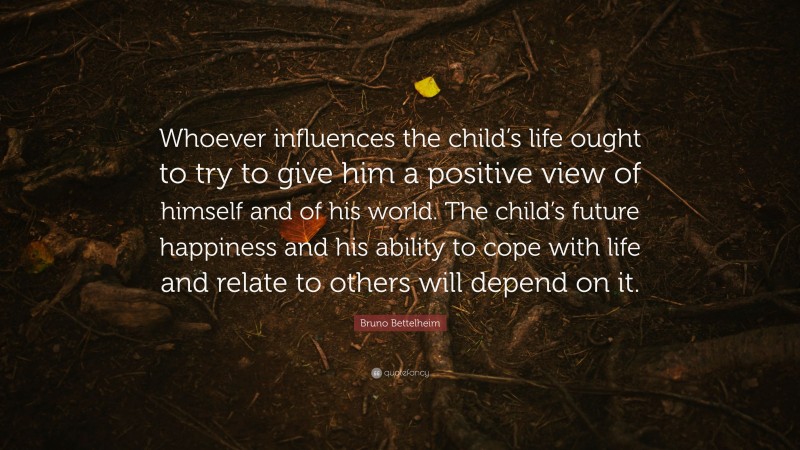 Bruno Bettelheim Quote: “Whoever influences the child’s life ought to try to give him a positive view of himself and of his world. The child’s future happiness and his ability to cope with life and relate to others will depend on it.”