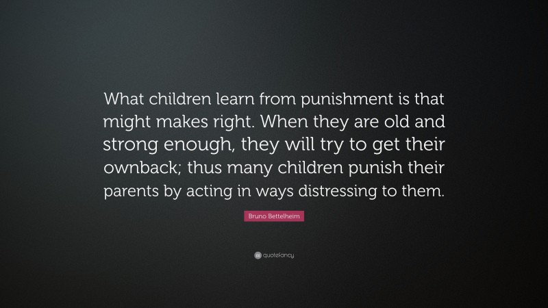 Bruno Bettelheim Quote: “What children learn from punishment is that might makes right. When they are old and strong enough, they will try to get their ownback; thus many children punish their parents by acting in ways distressing to them.”