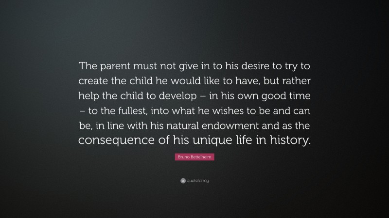 Bruno Bettelheim Quote: “The parent must not give in to his desire to try to create the child he would like to have, but rather help the child to develop – in his own good time – to the fullest, into what he wishes to be and can be, in line with his natural endowment and as the consequence of his unique life in history.”