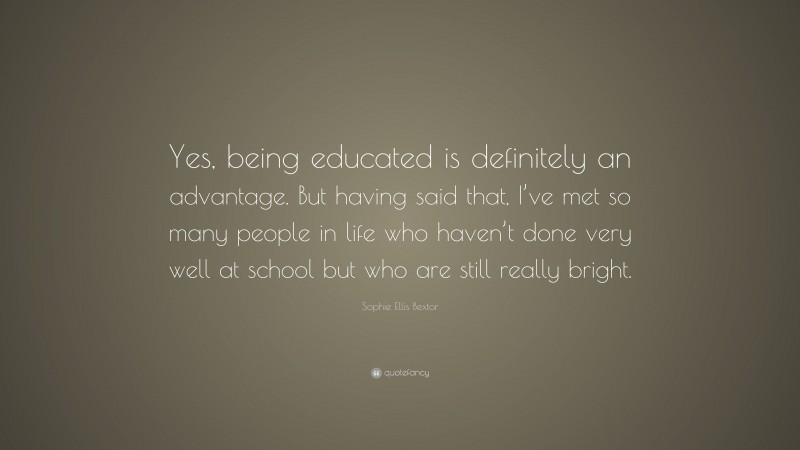 Sophie Ellis Bextor Quote: “Yes, being educated is definitely an advantage. But having said that, I’ve met so many people in life who haven’t done very well at school but who are still really bright.”