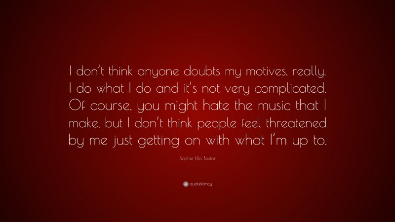 Sophie Ellis Bextor Quote: “I don’t think anyone doubts my motives, really. I do what I do and it’s not very complicated. Of course, you might hate the music that I make, but I don’t think people feel threatened by me just getting on with what I’m up to.”
