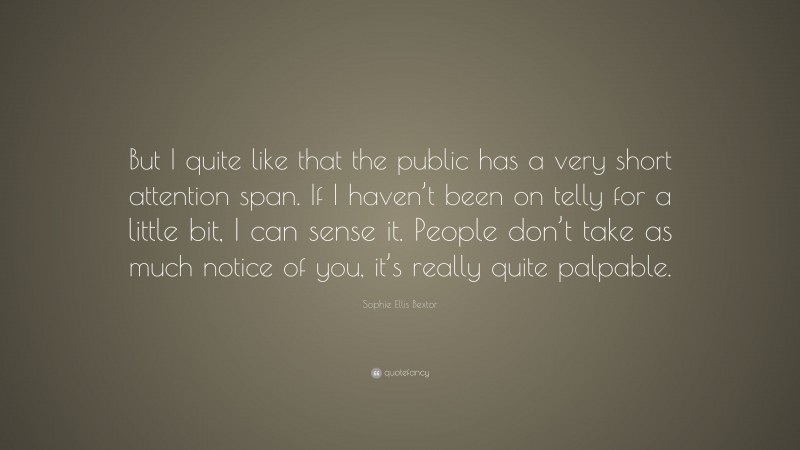 Sophie Ellis Bextor Quote: “But I quite like that the public has a very short attention span. If I haven’t been on telly for a little bit, I can sense it. People don’t take as much notice of you, it’s really quite palpable.”