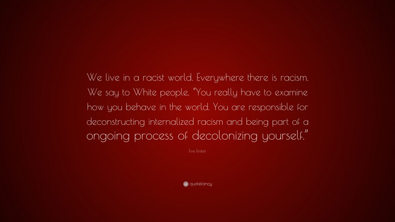 Eve Ensler Quote: “We live in a racist world. Everywhere there is racism. We say to White people, “You really have to examine how you behave in the world. You are responsible for deconstructing internalized racism and being part of a ongoing process of decolonizing yourself.””