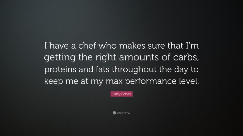Barry Bonds Quote: “I have a chef who makes sure that I’m getting the right amounts of carbs, proteins and fats throughout the day to keep me at my max performance level.”