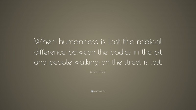 Edward Bond Quote: “When humanness is lost the radical difference between the bodies in the pit and people walking on the street is lost.”
