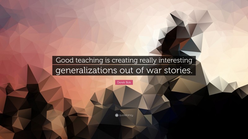 Derek Bok Quote: “Good teaching is creating really interesting generalizations out of war stories.”