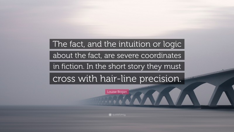 Louise Bogan Quote: “The fact, and the intuition or logic about the fact, are severe coordinates in fiction. In the short story they must cross with hair-line precision.”