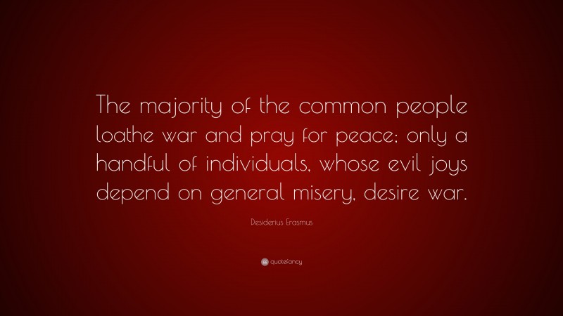 Desiderius Erasmus Quote: “The majority of the common people loathe war and pray for peace; only a handful of individuals, whose evil joys depend on general misery, desire war.”