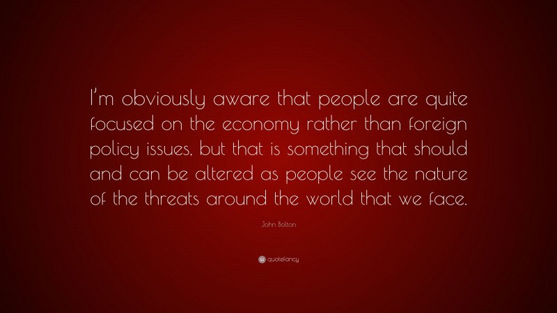 John Bolton Quote: “I’m obviously aware that people are quite focused on the economy rather than foreign policy issues, but that is something that should and can be altered as people see the nature of the threats around the world that we face.”