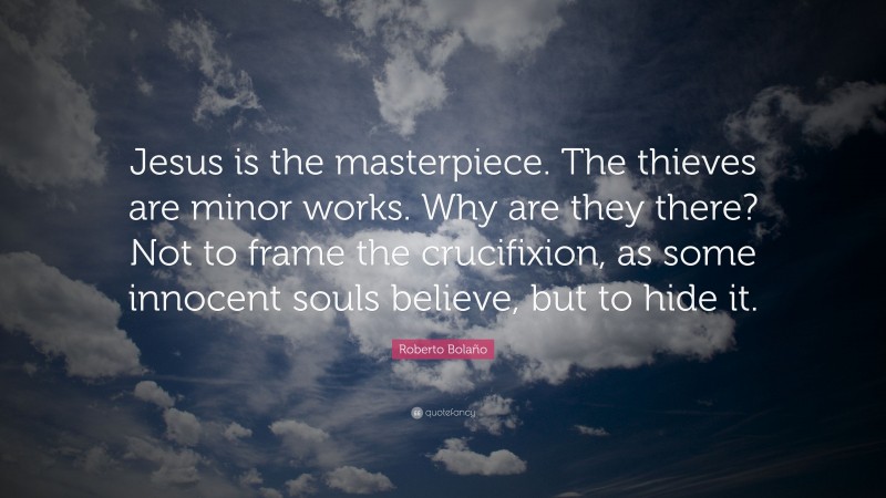 Roberto Bolaño Quote: “Jesus is the masterpiece. The thieves are minor works. Why are they there? Not to frame the crucifixion, as some innocent souls believe, but to hide it.”