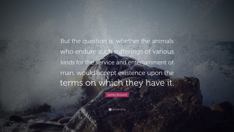 James Boswell Quote: “But the question is, whether the animals who endure such sufferings of various kinds for the service and entertainment of man, would accept existence upon the terms on which they have it.”