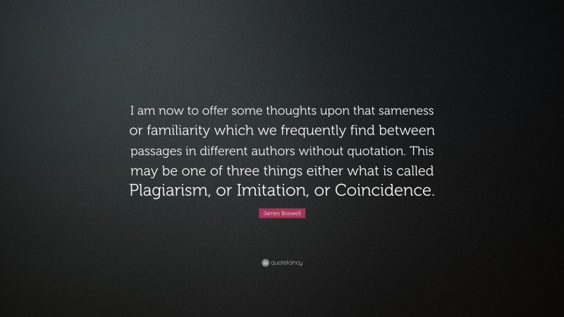James Boswell Quote: “I am now to offer some thoughts upon that sameness or familiarity which we frequently find between passages in different authors without quotation. This may be one of three things either what is called Plagiarism, or Imitation, or Coincidence.”