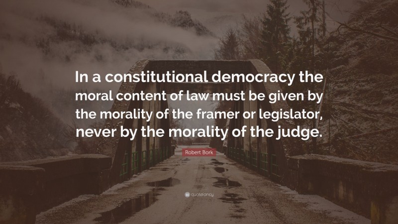 Robert Bork Quote: “In a constitutional democracy the moral content of law must be given by the morality of the framer or legislator, never by the morality of the judge.”