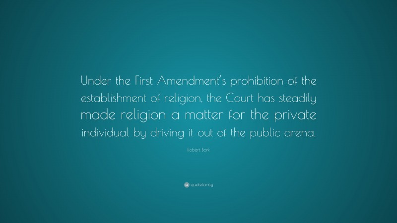 Robert Bork Quote: “Under the First Amendment’s prohibition of the establishment of religion, the Court has steadily made religion a matter for the private individual by driving it out of the public arena.”