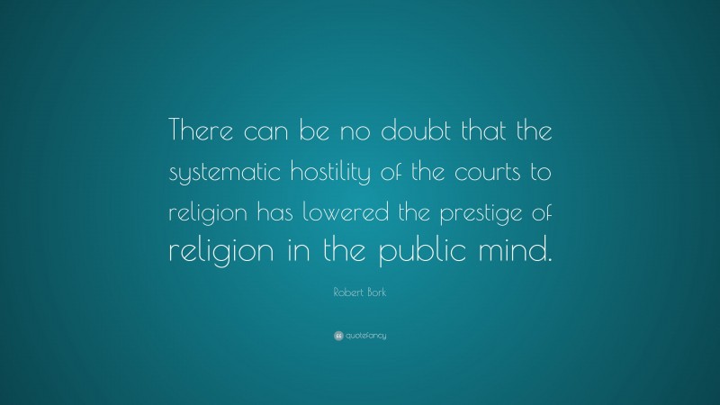 Robert Bork Quote: “There can be no doubt that the systematic hostility of the courts to religion has lowered the prestige of religion in the public mind.”