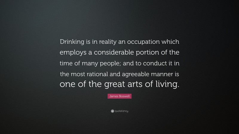 James Boswell Quote: “Drinking is in reality an occupation which employs a considerable portion of the time of many people; and to conduct it in the most rational and agreeable manner is one of the great arts of living.”