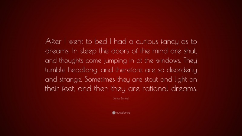 James Boswell Quote: “After I went to bed I had a curious fancy as to dreams. In sleep the doors of the mind are shut, and thoughts come jumping in at the windows. They tumble headlong, and therefore are so disorderly and strange. Sometimes they are stout and light on their feet, and then they are rational dreams.”