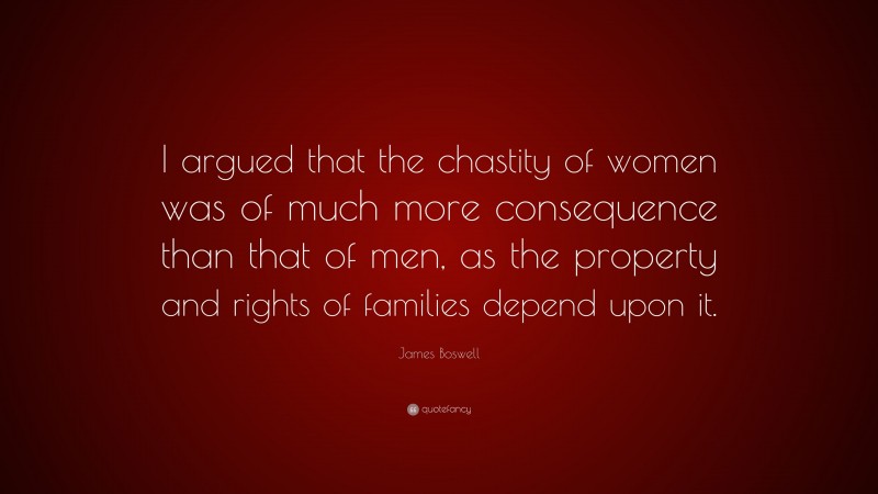 James Boswell Quote: “I argued that the chastity of women was of much more consequence than that of men, as the property and rights of families depend upon it.”