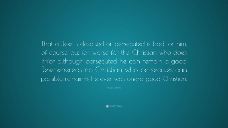 Phyllis Bottome Quote: “That a Jew is despised or persecuted is bad for him, of course-but far worse for the Christian who does it-for although persecuted he can remain a good Jew-whereas no Christian who persecutes can possibly remain-if he ever was one-a good Christian.”