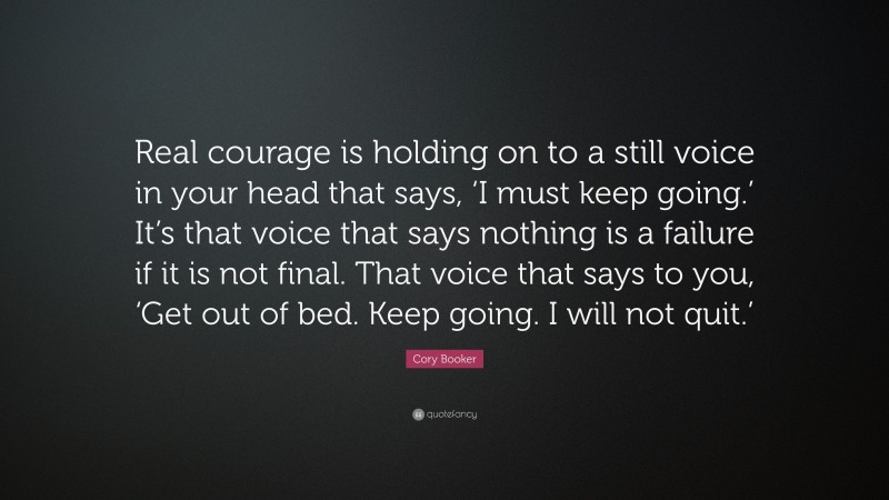 Cory Booker Quote: “Real courage is holding on to a still voice in your head that says, ‘I must keep going.’ It’s that voice that says nothing is a failure if it is not final. That voice that says to you, ‘Get out of bed. Keep going. I will not quit.’”