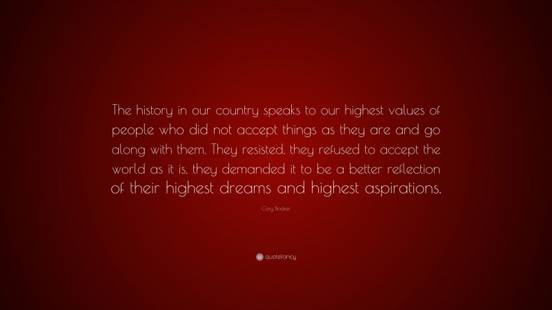 Cory Booker Quote: “The history in our country speaks to our highest values of people who did not accept things as they are and go along with them. They resisted, they refused to accept the world as it is, they demanded it to be a better reflection of their highest dreams and highest aspirations.”