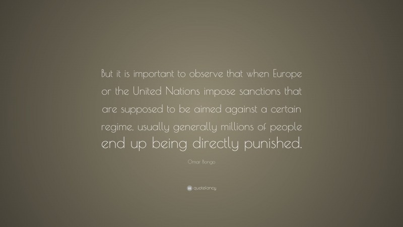 Omar Bongo Quote: “But it is important to observe that when Europe or the United Nations impose sanctions that are supposed to be aimed against a certain regime, usually generally millions of people end up being directly punished.”