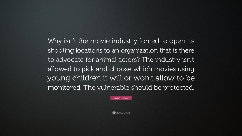 Elayne Boosler Quote: “Why isn’t the movie industry forced to open its shooting locations to an organization that is there to advocate for animal actors? The industry isn’t allowed to pick and choose which movies using young children it will or won’t allow to be monitored. The vulnerable should be protected.”