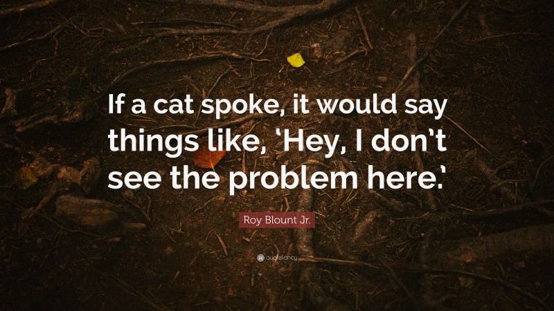 Roy Blount Jr. Quote: “If a cat spoke, it would say things like, ‘Hey, I don’t see the problem here.’”