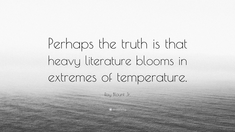 Roy Blount Jr. Quote: “Perhaps the truth is that heavy literature blooms in extremes of temperature.”