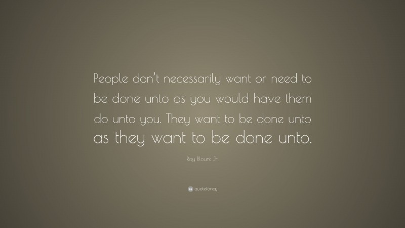 Roy Blount Jr. Quote: “People don’t necessarily want or need to be done unto as you would have them do unto you. They want to be done unto as they want to be done unto.”