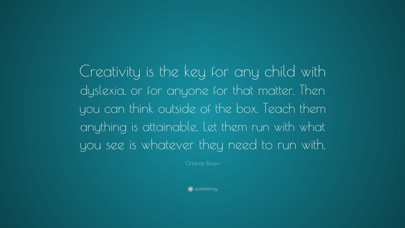 Orlando Bloom Quote: “Creativity is the key for any child with dyslexia, or for anyone for that matter. Then you can think outside of the box. Teach them anything is attainable. Let them run with what you see is whatever they need to run with.”