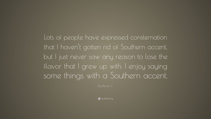 Roy Blount Jr. Quote: “Lots of people have expressed consternation that I haven’t gotten rid of Southern accent, but I just never saw any reason to lose the flavor that I grew up with. I enjoy saying some things with a Southern accent.”