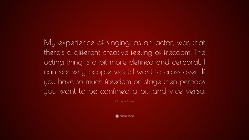 Orlando Bloom Quote: “My experience of singing, as an actor, was that there’s a different creative feeling of freedom. The acting thing is a bit more defined and cerebral. I can see why people would want to cross over. If you have so much freedom on stage then perhaps you want to be confined a bit, and vice versa.”