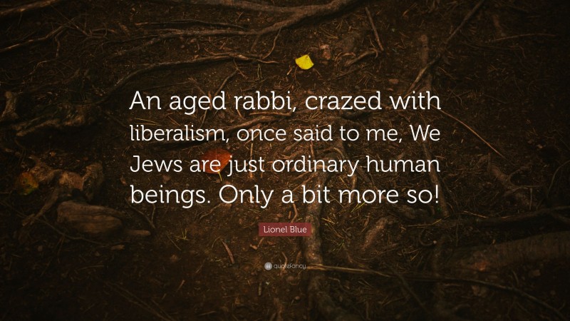 Lionel Blue Quote: “An aged rabbi, crazed with liberalism, once said to me, We Jews are just ordinary human beings. Only a bit more so!”