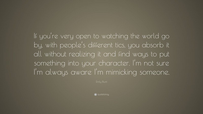 Emily Blunt Quote: “If you’re very open to watching the world go by, with people’s different tics, you absorb it all without realizing it and find ways to put something into your character. I’m not sure I’m always aware I’m mimicking someone.”