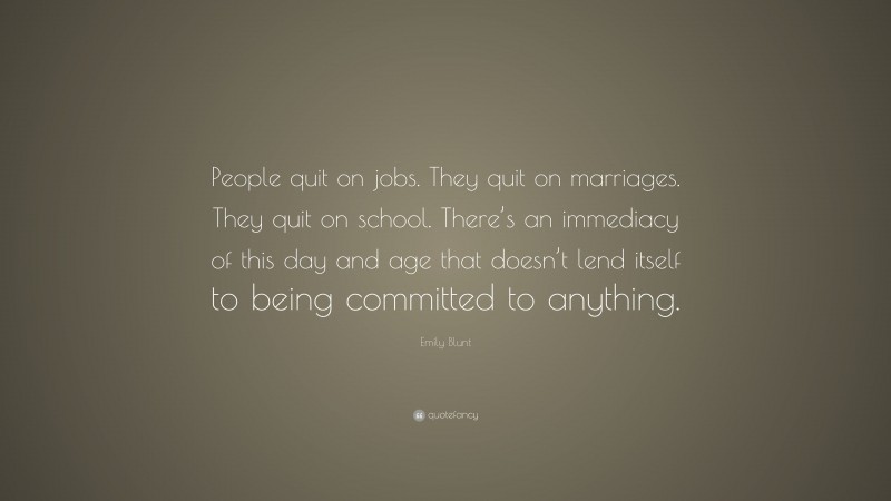 Emily Blunt Quote: “People quit on jobs. They quit on marriages. They quit on school. There’s an immediacy of this day and age that doesn’t lend itself to being committed to anything.”