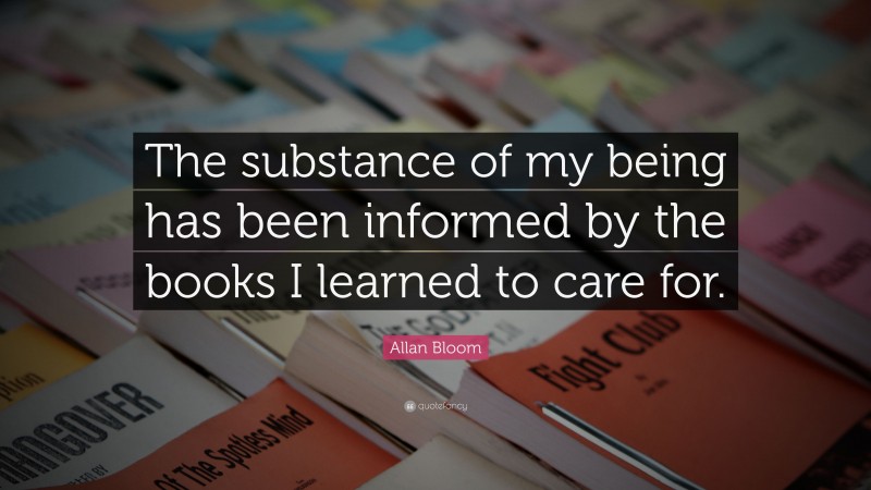Allan Bloom Quote: “The substance of my being has been informed by the books I learned to care for.”