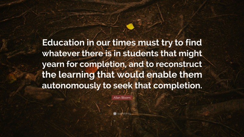 Allan Bloom Quote: “Education in our times must try to find whatever there is in students that might yearn for completion, and to reconstruct the learning that would enable them autonomously to seek that completion.”