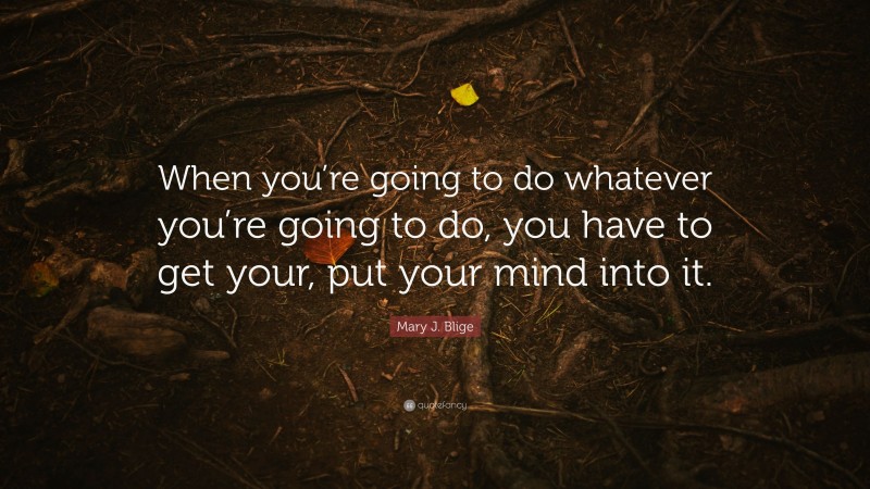 Mary J. Blige Quote: “When you’re going to do whatever you’re going to do, you have to get your, put your mind into it.”