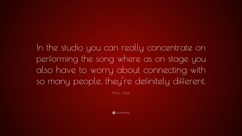 Mary J. Blige Quote: “In the studio you can really concentrate on performing the song where as on stage you also have to worry about connecting with so many people, they’re definitely different.”