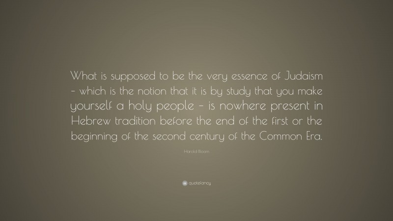 Harold Bloom Quote: “What is supposed to be the very essence of Judaism – which is the notion that it is by study that you make yourself a holy people – is nowhere present in Hebrew tradition before the end of the first or the beginning of the second century of the Common Era.”