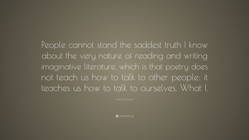 Harold Bloom Quote: “People cannot stand the saddest truth I know about the very nature of reading and writing imaginative literature, which is that poetry does not teach us how to talk to other people: it teaches us how to talk to ourselves. What I.”