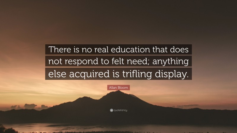 Allan Bloom Quote: “There is no real education that does not respond to felt need; anything else acquired is trifling display.”