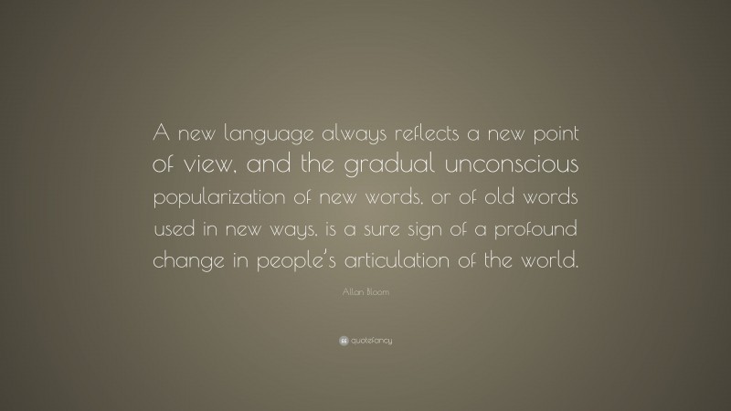 Allan Bloom Quote: “A new language always reflects a new point of view, and the gradual unconscious popularization of new words, or of old words used in new ways, is a sure sign of a profound change in people’s articulation of the world.”