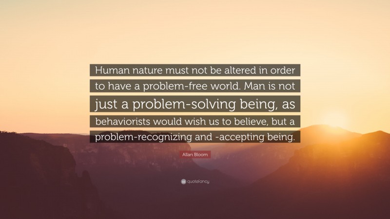 Allan Bloom Quote: “Human nature must not be altered in order to have a problem-free world. Man is not just a problem-solving being, as behaviorists would wish us to believe, but a problem-recognizing and -accepting being.”