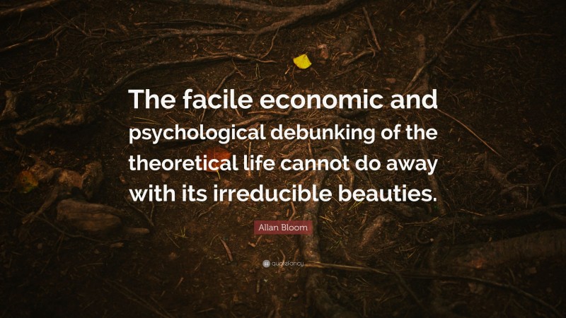 Allan Bloom Quote: “The facile economic and psychological debunking of the theoretical life cannot do away with its irreducible beauties.”