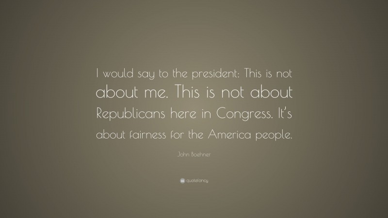 John Boehner Quote: “I would say to the president: This is not about me. This is not about Republicans here in Congress. It’s about fairness for the America people.”