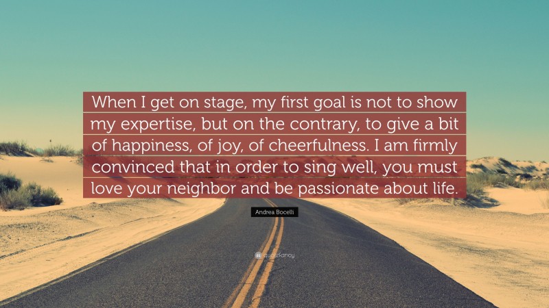 Andrea Bocelli Quote: “When I get on stage, my first goal is not to show my expertise, but on the contrary, to give a bit of happiness, of joy, of cheerfulness. I am firmly convinced that in order to sing well, you must love your neighbor and be passionate about life.”