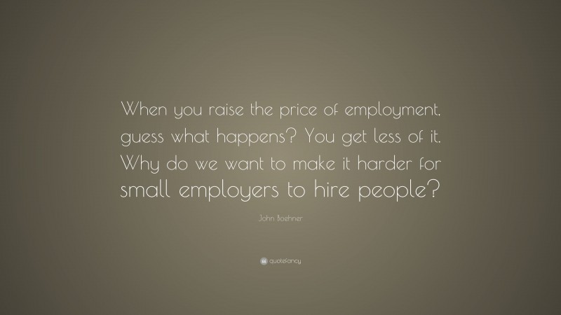 John Boehner Quote: “When you raise the price of employment, guess what happens? You get less of it. Why do we want to make it harder for small employers to hire people?”