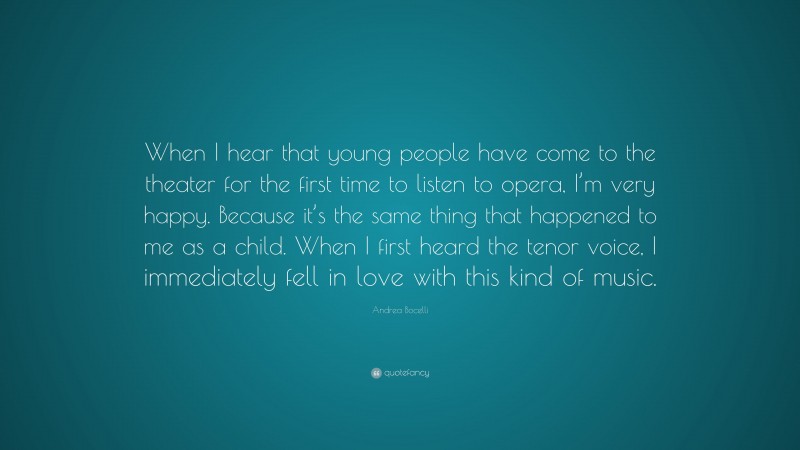 Andrea Bocelli Quote: “When I hear that young people have come to the theater for the first time to listen to opera, I’m very happy. Because it’s the same thing that happened to me as a child. When I first heard the tenor voice, I immediately fell in love with this kind of music.”